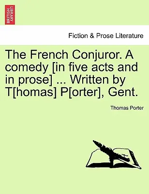 The French Conjuror. a Comedy [Öt felvonásban és prózában] ... Írta T[homas] P[orter], Gent. - The French Conjuror. a Comedy [In Five Acts and in Prose] ... Written by T[homas] P[orter], Gent.