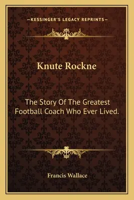 Knute Rockne: The Story Of The Greatest Football Coach Who Ever Lived.