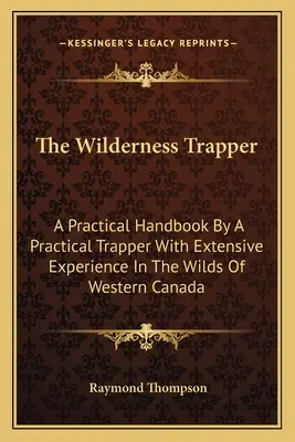 The Wilderness Trapper: A Practical Handbook By A Practical Trapper With Extensive Experience In The Wilds Of Western Canada (Gyakorlati kézikönyv egy gyakorlatias csapdásztól, aki széleskörű tapasztalattal rendelkezik Nyugat-Kanada vadonjában) - The Wilderness Trapper: A Practical Handbook By A Practical Trapper With Extensive Experience In The Wilds Of Western Canada