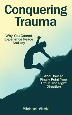 Conquering Trauma: Miért nem tudod megtapasztalni a békét és az örömöt, és hogyan irányíthatod végre az életed a helyes irányba - Conquering Trauma: Why You Cannot Experience Peace And Joy And How To Finally Point Your Life In The Right Direction