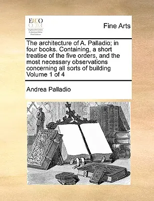 A. Palladio építészete; négy könyvben. Tartalmazza az öt rend rövid értekezését, és a legszükségesebb megfigyeléseket mindenre nézve. - The Architecture of A. Palladio; In Four Books. Containing, a Short Treatise of the Five Orders, and the Most Necessary Observations Concerning All So