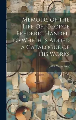 Emlékiratok George Frederic Händel életéről... amelyhez műveinek jegyzéke is tartozik - Memoirs of the Life Of...George Frederic Handel. to Which Is Added a Catalogue of His Works