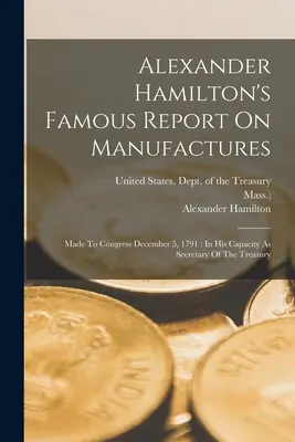 Alexander Hamilton híres jelentése a manufaktúrákról: A kongresszusnak 1791. december 5-én: A pénzügyminiszteri minőségében - Alexander Hamilton's Famous Report On Manufactures: Made To Congress December 5, 1791: In His Capacity As Secretary Of The Treasury