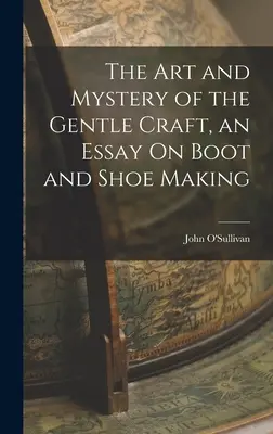 A szelíd mesterség művészete és rejtélye, esszé a csizma- és cipőkészítésről - The Art and Mystery of the Gentle Craft, an Essay On Boot and Shoe Making