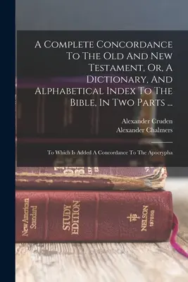 A Complete Concordance To The Old and New Testament, Or, A Dictionary, And Alphabetical Index To The Bible, In Two Parts ...: Amelyhez hozzá van adva egy Konkordia - A Complete Concordance To The Old And New Testament, Or, A Dictionary, And Alphabetical Index To The Bible, In Two Parts ...: To Which Is Added A Conc