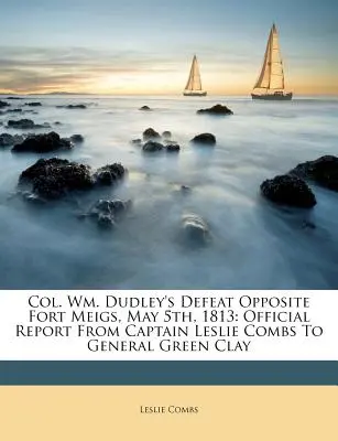 Col. Wm. Dudley's Defeat Opposite Fort Meigs, May 5th, 1813: Leslie Combs kapitány hivatalos jelentése Green Clay tábornoknak - Col. Wm. Dudley's Defeat Opposite Fort Meigs, May 5th, 1813: Official Report from Captain Leslie Combs to General Green Clay