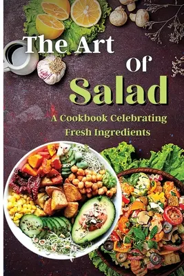 A saláta művészete: Friss és egészséges kreációk minden évszakra - The Art Of Salad: Fresh and Healthy Creations for Every Season