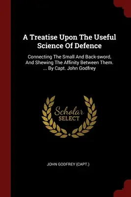 A Treatise Upon The Useful Science Of Defence: A kis- és hátaskard összekapcsolásáról, és a köztük lévő rokonságról. ... John Godfrey kapitánytól - A Treatise Upon The Useful Science Of Defence: Connecting The Small And Back-sword, And Shewing The Affinity Between Them. ... By Capt. John Godfrey