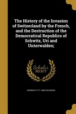 A franciák svájci inváziójának és a Schwitz, Uri és Unterwalden demokratikus köztársaságok elpusztításának története; - The History of the Invasion of Switzerland by the French, and the Destruction of the Democratical Republics of Schwitz, Uri and Unterwalden;