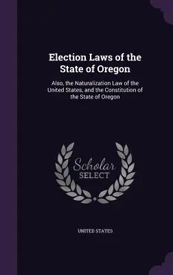 Oregon állam választási törvényei: Továbbá az Egyesült Államok honosítási törvénye és Oregon állam alkotmánya. - Election Laws of the State of Oregon: Also, the Naturalization Law of the United States, and the Constitution of the State of Oregon