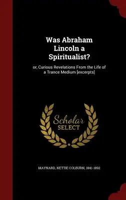 Abraham Lincoln spiritiszta volt-e?: Vagy különös kinyilatkoztatások egy transzmédium életéből [részleteket] - Was Abraham Lincoln a Spiritualist?: Or, Curious Revelations From the Life of a Trance Medium [excerpts]