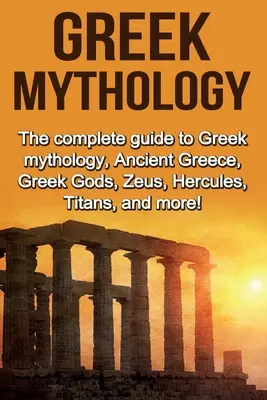 Görög mitológia: A görög mitológia, az ókori Görögország, a görög istenek, Zeusz, Herkules, a titánok és még sok minden más teljes ismertetője! - Greek Mythology: The complete guide to Greek Mythology, Ancient Greece, Greek Gods, Zeus, Hercules, Titans, and more!