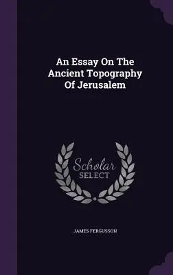 Esszé Jeruzsálem ősi topográfiájáról - An Essay On The Ancient Topography Of Jerusalem