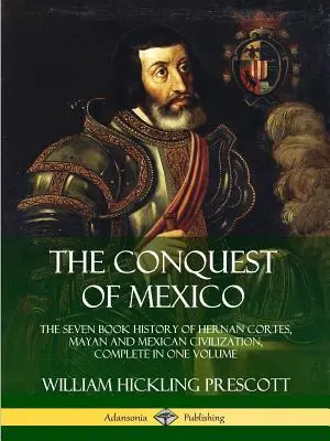 Mexikó meghódítása: Hernan Cortes, a maják és a mexikói civilizáció hétkötetes története, teljes egészében egy kötetben - The Conquest of Mexico: The Seven Book History of Hernan Cortes, Mayan and Mexican Civilization, Complete in One Volume