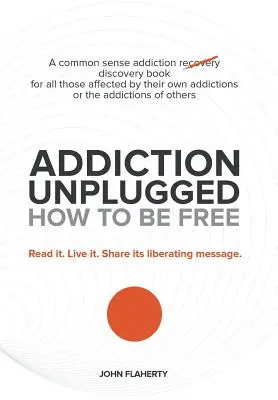 Addiction Unplugged: Hogyan legyünk szabadok: A józan ész függőségi felfedező könyv mindazoknak, akiket saját függőségük vagy a függőségek érintik - Addiction Unplugged: How to Be Free: A Common Sense Addiction Discovery Book for All Those Affected by Their Own Addictions or the Addictio