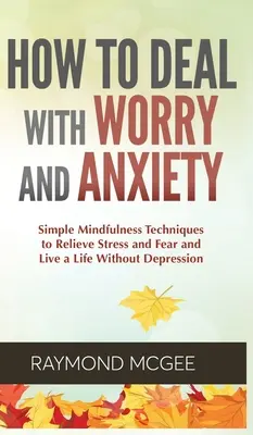 Hogyan kezeljük az aggodalmat és a szorongást: Egyszerű mindfulness technikák a stressz és a félelem enyhítésére és a depresszió nélküli életre - How to Deal With Worry and Anxiety: Simple Mindfulness Techniques to Relieve Stress and Fear and Live a Life Without Depression