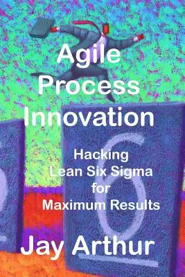 Agilis folyamatinnováció: Hacking Lean Six Sigma az eredmények maximalizálása érdekében - Agile Process Innovation: Hacking Lean Six Sigma to Maximize Results
