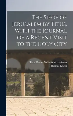 Jeruzsálem ostroma Titus által, a Szent Városban tett legutóbbi látogatásom naplójával együtt - The Siege of Jerusalem by Titus, With the Journal of a Recent Visit to the Holy City