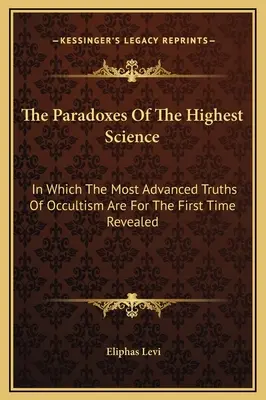 A legmagasabb tudomány paradoxonai: Amelyben először tárulnak fel az okkultizmus legfejlettebb igazságai - The Paradoxes Of The Highest Science: In Which The Most Advanced Truths Of Occultism Are For The First Time Revealed