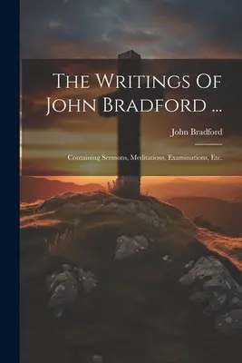 The Writings Of John Bradford ...: Tartalmazza a prédikációkat, elmélkedéseket, vizsgálatokat, stb. - The Writings Of John Bradford ...: Containing Sermons, Meditations, Examinations, Etc.