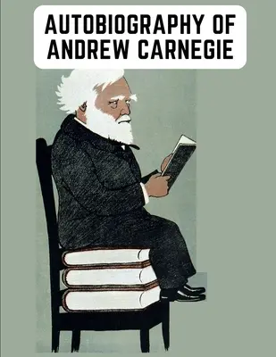 Andrew Carnegie önéletrajza: A filantrópiájáról és vagyonáról egyaránt híres gyáros felvilágosító emlékiratai - Autobiography of Andrew Carnegie: The Enlightening Memoir of The Industrialist as Famous for His Philanthropy as for His Fortune