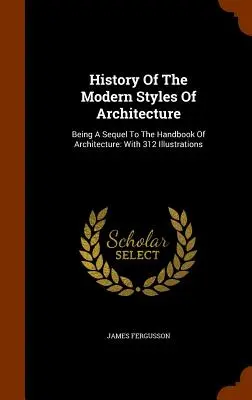 A modern építészeti stílusok története: Az építészet kézikönyvének folytatása: 312 illusztrációval - History Of The Modern Styles Of Architecture: Being A Sequel To The Handbook Of Architecture: With 312 Illustrations