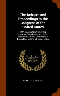 A viták és eljárások az Egyesült Államok Kongresszusában: Függelékkel, amely fontos állami iratokat és nyilvános dokumentumokat, valamint az összes th - The Debates and Proceedings in the Congress of the United States: With an Appendix, Containing Important State Papers and Public Documents, and All th