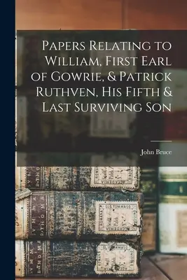 William, Gowrie első grófjának és Patrick Ruthven, ötödik és utolsó életben maradt fiának iratai - Papers Relating to William, First Earl of Gowrie, & Patrick Ruthven, His Fifth & Last Surviving Son