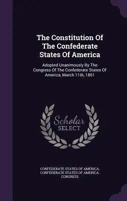 Az Amerikai Konföderációs Államok alkotmánya: Az Amerikai Konföderációs Államok Kongresszusa által 1861. március 11-én egyhangúlag elfogadva. - The Constitution Of The Confederate States Of America: Adopted Unanimously By The Congress Of The Confederate States Of America, March 11th, 1861