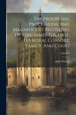 Az első Jakab király, királyi hitvese, családja és udvara haladásai, felvonulásai és pompás ünnepei; 2. kötet - The Progresses, Processions, And Magnificent Festivities, Of King James The First, His Royal Consort, Family, And Court; Volume 2