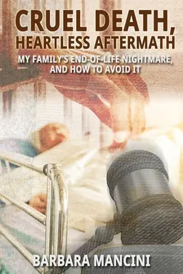 Kegyetlen halál, szívtelen utóélet: Családom élet végi rémálma és hogyan kerülhetjük el azt - Cruel Death, Heartless Aftermath: My Family's End-of-Life Nightmare and How To Avoid It