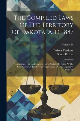 A dakotai terület összesített törvényei, 1887: Comprising The Codes and General Statutes In Force At The Conclusion of the Seventh Sess of the Seventh Sess - The Compiled Laws Of The Territory Of Dakota, A. D. 1887: Comprising The Codes And General Statutes In Force At The Conclusion Of The Seventeenth Sess