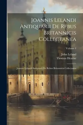 Joannis Lelandi Antiquarii De Rebus Britannicis Collectanea: Joannis Lelandi Antiquarii De Rebus Britannicis Collectanea; 4. kötet - Joannis Lelandi Antiquarii De Rebus Britannicis Collectanea: Joannis Lelandi Antiquarii De Rebus Britannicis Collectanea; Volume 4