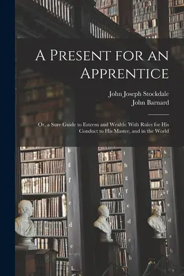 Ajándék egy tanoncnak: Avagy biztos útmutató a megbecsüléshez és a gazdagsághoz: A mesterrel és a világban való viselkedés szabályaival együtt. - A Present for an Apprentice: Or, a Sure Guide to Esteem and Wealth: With Rules for His Conduct to His Master, and in the World