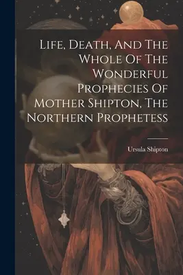 Shipton anya, az északi prófétanő élete, halála és csodálatos próféciáinak összessége - Life, Death, And The Whole Of The Wonderful Prophecies Of Mother Shipton, The Northern Prophetess