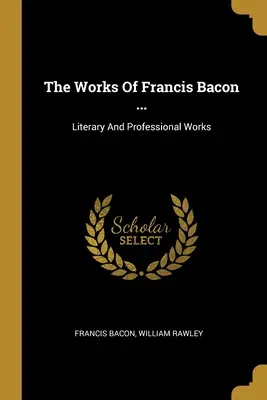 Díla Francise Bacona ...: Bacon: literární a odborné dílo - The Works Of Francis Bacon ...: Literary And Professional Works