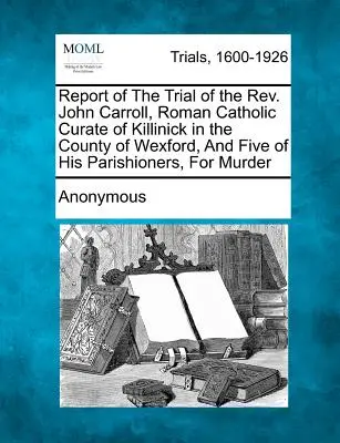 Zpráva o soudním procesu s páterem Johnem Carrollem, římskokatolickým vikářem z Killinicku v hrabství Wexford, a pěti jeho farníky za vraždu. - Report of the Trial of the Rev. John Carroll, Roman Catholic Curate of Killinick in the County of Wexford, and Five of His Parishioners, for Murder