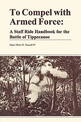 Fegyveres erővel kényszeríteni: A Staff Ride Handbook for the Battle of Tippencanoe - To Compel with Armed Force: A Staff Ride Handbook for the Battle of Tippencanoe