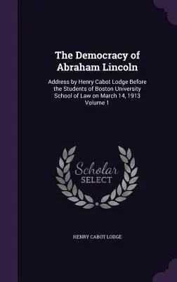 Abraham Lincoln demokráciája: Henry Cabot Lodge beszéde a Bostoni Egyetem jogi karának hallgatói előtt 1913. március 14-én 1. kötet - The Democracy of Abraham Lincoln: Address by Henry Cabot Lodge Before the Students of Boston University School of Law on March 14, 1913 Volume 1