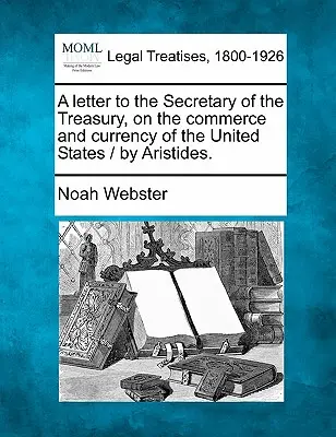 Levél a pénzügyminiszterhez az Egyesült Államok kereskedelméről és pénzneméről / Aristides. - A Letter to the Secretary of the Treasury, on the Commerce and Currency of the United States / By Aristides.