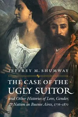 A csúnya kérő esete és más történetek a szerelemről, a nemekről és a nemzetről Buenos Airesben, 1776-1870 között - The Case of the Ugly Suitor & Other Histories of Love, Gender, & Nation in Buenos Aires, 1776-1870