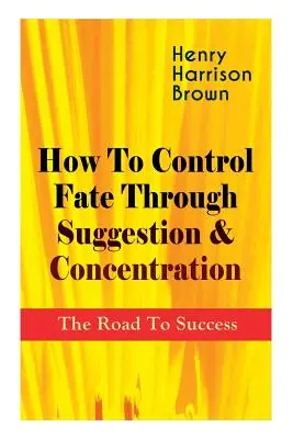 Hogyan irányítsuk a sorsot szuggesztióval és koncentrációval: A sikerhez vezető út: Legyél saját sorsod ura, és érezd a fókusz pozitív erejét! - How To Control Fate Through Suggestion & Concentration: The Road To Success: Become the Master of Your Own Destiny and Feel the Positive Power of Focu