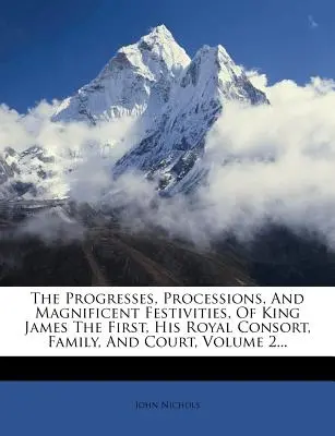 The Progresses, Processions, And Magnificent Festivities, Of King James The First, His Royal Consort, Family, And Court; Volume 2... - The Progresses, Processions, And Magnificent Festivities, Of King James The First, His Royal Consort, Family, And Court, Volume 2...