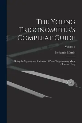 A fiatal trigonométer teljes útmutatója: A síkbeli trigonometria rejtélye és logikája világosan és könnyen érthetően; 1. kötet - The Young Trigonometer's Compleat Guide: Being the Mystery and Rationale of Plane Trigonometry Made Clear and Easy; Volume 1