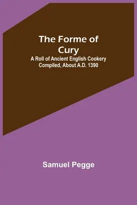 The Forme of Cury: A Roll of Ancient English Cookery Compiled, kb. 1390 körül Kr. u. 1390 - The Forme of Cury: A Roll of Ancient English Cookery Compiled, about A.D. 1390