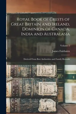 Royal Book of Crests of Great Britain and Ireland, Dominion of Canada, India and Australasia: A legjobb hatóságokból és családi feljegyzésekből származtatva; kötet - Royal Book of Crests of Great Britain and Ireland, Dominion of Canada, India and Australasia: Derived From Best Authorities and Family Records; Volume