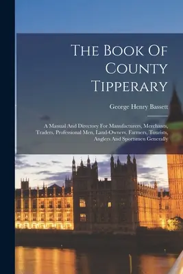 Tipperary megye könyve: A Manual And Directory For Manufacturers, Merchants, Traders, Professional Men, Land-owners, Farmers, Tourists, Angler - The Book Of County Tipperary: A Manual And Directory For Manufacturers, Merchants, Traders, Professional Men, Land-owners, Farmers, Tourists, Angler