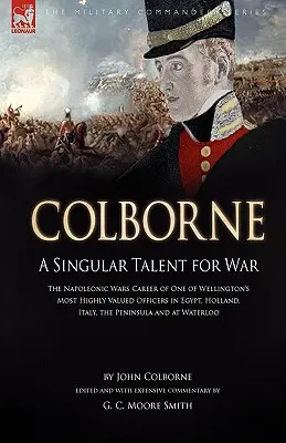 Colborne: A Singular Talent for War: The Napoleonic Wars Career of One of Wellington's One of the Most Highly Valued Officers in Egypt, Hol - Colborne: A Singular Talent for War: The Napoleonic Wars Career of One of Wellington's Most Highly Valued Officers in Egypt, Hol