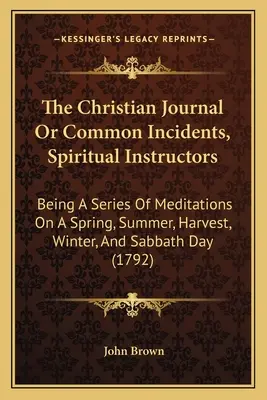 The Christian Journal Or Common Incidents, Spiritual Instructors: Mivel egy sor elmélkedés a tavaszi, nyári, aratási, téli és szombati napokról - The Christian Journal Or Common Incidents, Spiritual Instructors: Being A Series Of Meditations On A Spring, Summer, Harvest, Winter, And Sabbath Day