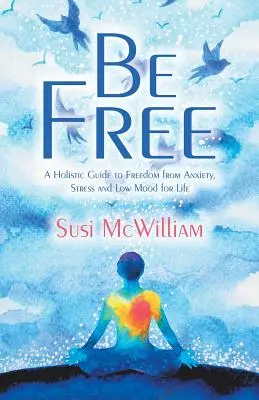 Be Free: Holisztikus útmutató a szorongástól, a stressztől és a rosszkedvtől való megszabaduláshoz egy életre szólóan - Be Free: A Holistic Guide to Freedom from Anxiety, Stress and Low Mood for Life